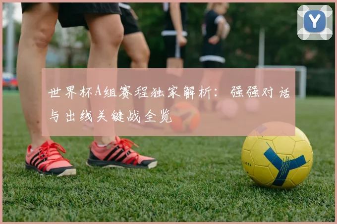 世界杯A组赛程独家解析：强强对话与出线关键战全览