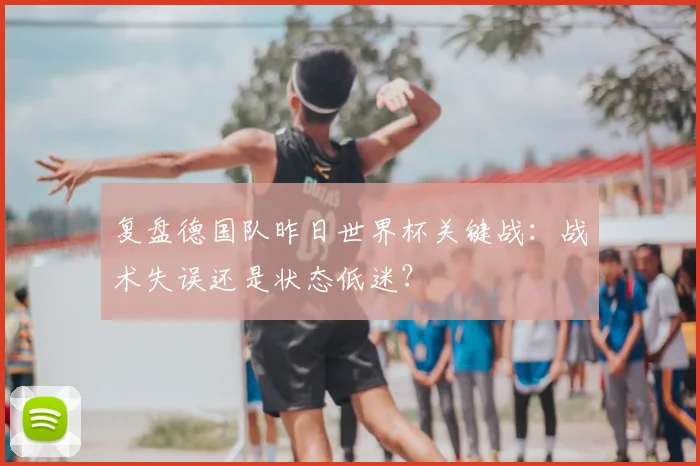 复盘德国队昨日世界杯关键战：战术失误还是状态低迷？