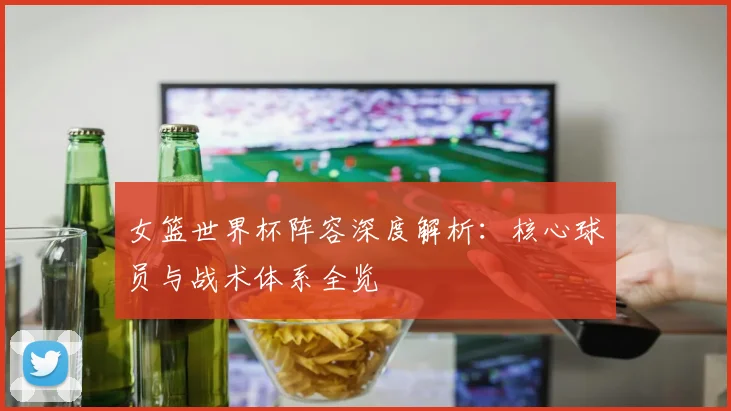女篮世界杯阵容深度解析：核心球员与战术体系全览