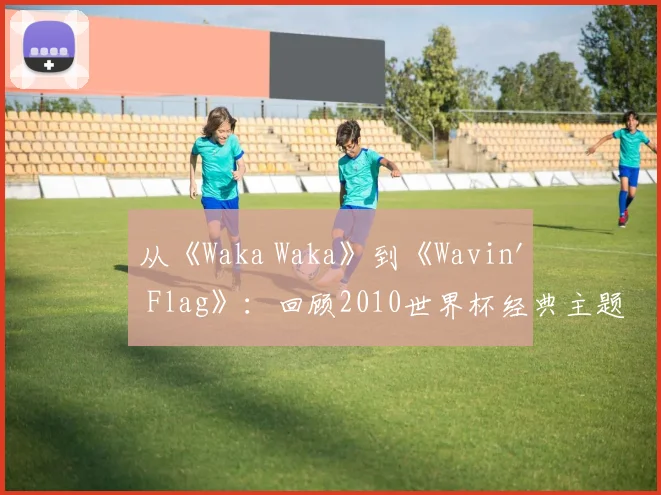 从《Waka Waka》到《Wavin' Flag》：回顾2010世界杯经典主题旋律